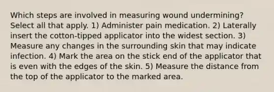 Which steps are involved in measuring wound undermining? Select all that apply. 1) Administer pain medication. 2) Laterally insert the cotton-tipped applicator into the widest section. 3) Measure any changes in the surrounding skin that may indicate infection. 4) Mark the area on the stick end of the applicator that is even with the edges of the skin. 5) Measure the distance from the top of the applicator to the marked area.