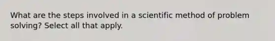 What are the steps involved in a scientific method of problem solving? Select all that apply.