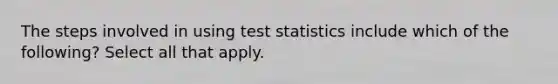 The steps involved in using test statistics include which of the following? Select all that apply.