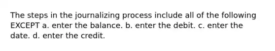 The steps in the journalizing process include all of the following EXCEPT a. enter the balance. b. enter the debit. c. enter the date. d. enter the credit.