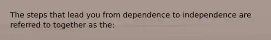 The steps that lead you from dependence to independence are referred to together as the: