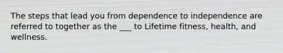 The steps that lead you from dependence to independence are referred to together as the ___ to Lifetime fitness, health, and wellness.