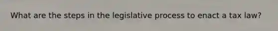 What are the steps in the legislative process to enact a tax law?