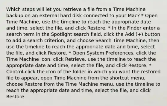 Which steps will let you retrieve a file from a Time Machine backup on an external hard disk connected to your Mac? * Open Time Machine, use the timeline to reach the appropriate date and time, select the file, and click Restore. * In the Finder enter a search term in the Spotlight search field, click the Add (+) button to add a search criterion, and choose Search Time Machine, then use the timeline to reach the appropriate date and time, select the file, and click Restore. * Open System Preferences, click the Time Machine icon, click Retrieve, use the timeline to reach the appropriate date and time, select the file, and click Restore. * Control-click the icon of the folder in which you want the restored file to appear, open Time Machine from the shortcut menu, choose Restore from the Time Machine menu, use the timeline to reach the appropriate date and time, select the file, and click Restore.