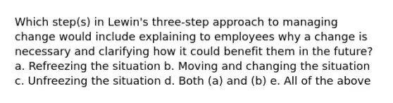 Which step(s) in Lewin's three-step approach to managing change would include explaining to employees why a change is necessary and clarifying how it could benefit them in the future? a. Refreezing the situation b. Moving and changing the situation c. Unfreezing the situation d. Both (a) and (b) e. All of the above