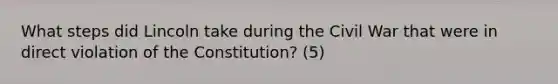 What steps did Lincoln take during the Civil War that were in direct violation of the Constitution? (5)