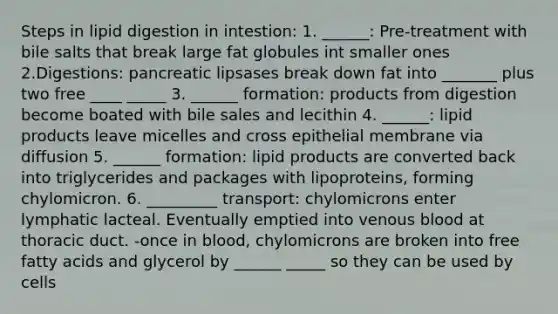 Steps in lipid digestion in intestion: 1. ______: Pre-treatment with bile salts that break large fat globules int smaller ones 2.Digestions: pancreatic lipsases break down fat into _______ plus two free ____ _____ 3. ______ formation: products from digestion become boated with bile sales and lecithin 4. ______: lipid products leave micelles and cross epithelial membrane via diffusion 5. ______ formation: lipid products are converted back into triglycerides and packages with lipoproteins, forming chylomicron. 6. _________ transport: chylomicrons enter lymphatic lacteal. Eventually emptied into venous blood at thoracic duct. -once in blood, chylomicrons are broken into free fatty acids and glycerol by ______ _____ so they can be used by cells