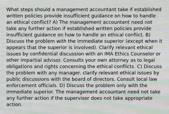 What steps should a management accountant take if established written policies provide insufficient guidance on how to handle an ethical conflict? A) The management accountant need not take any further action if established written policies provide insufficient guidance on how to handle an ethical conflict. B) Discuss the problem with the immediate superior (except when it appears that the superior is involved). Clarify relevant ethical issues by confidential discussion with an IMA Ethics Counselor or other impartial advisor. Consults your own attorney as to legal obligations and rights concerning the ethical conflicts. C) Discuss the problem with any manager. clarify relevant ethical issues by public discussions with the board of directors. Consult local law enforcement officials. D) Discuss the problem only with the immediate superior. The management accountant need not take any further action if the supervisor does not take appropriate action.