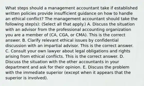 What steps should a management accountant take if established written policies provide insufficient guidance on how to handle an ethical​ conflict? The management accountant should take the following​ step(s): ​(Select all that​ apply.) A. Discuss the situation with an advisor from the professional accounting organization you are a member of​ (CA, CGA, or​ CMA). This is the correct answer. B. Clarify relevant ethical issues by confidential discussion with an impartial advisor. This is the correct answer. C. Consult your own lawyer about legal obligations and rights arising from ethical conflicts. This is the correct answer. D. Discuss the situation with the other accountants in your department and ask for their opinion. E. Discuss the problem with the immediate superior​ (except when it appears that the superior is​ involved).