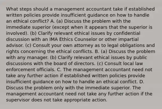 What steps should a management accountant take if established written policies provide insufficient guidance on how to handle an ethical​ conflict? A. ​(a) Discuss the problem with the immediate superior​ (except when it appears that the superior is​ involved). (b) Clarify relevant ethical issues by confidential discussion with an IMA Ethics Counselor or other impartial advisor.​ (c) Consult your own attorney as to legal obligations and rights concerning the ethical conflicts. B. ​(a) Discuss the problem with any manager.​ (b) Clarify relevant ethical issues by public discussions with the board of directors.​ (c) Consult local law enforcement officials. C. The management accountant need not take any further action if established written policies provide insufficient guidance on how to handle an ethical conflict. D. Discuss the problem only with the immediate superior. The management accountant need not take any further action if the supervisor does not take appropriate action.