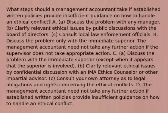 What steps should a management accountant take if established written policies provide insufficient guidance on how to handle an ethical​ conflict? A. ​(a) Discuss the problem with any manager.​ (b) Clarify relevant ethical issues by public discussions with the board of directors.​ (c) Consult local law enforcement officials. B. Discuss the problem only with the immediate superior. The management accountant need not take any further action if the supervisor does not take appropriate action. C. ​(a) Discuss the problem with the immediate superior​ (except when it appears that the superior is​ involved). (b) Clarify relevant ethical issues by confidential discussion with an IMA Ethics Counselor or other impartial advisor.​ (c) Consult your own attorney as to legal obligations and rights concerning the ethical conflicts. D. The management accountant need not take any further action if established written policies provide insufficient guidance on how to handle an ethical conflict.