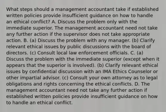 What steps should a management accountant take if established written policies provide insufficient guidance on how to handle an ethical​ conflict? A. Discuss the problem only with the immediate superior. The management accountant need not take any further action if the supervisor does not take appropriate action. B. (a) Discuss the problem with any manager.​ (b) Clarify relevant ethical issues by public discussions with the board of directors.​ (c) Consult local law enforcement officials. C. (a) Discuss the problem with the immediate superior​ (except when it appears that the superior is​ involved). (b) Clarify relevant ethical issues by confidential discussion with an IMA Ethics Counselor or other impartial advisor.​ (c) Consult your own attorney as to legal obligations and rights concerning the ethical conflicts. D. The management accountant need not take any further action if established written policies provide insufficient guidance on how to handle an ethical conflict.