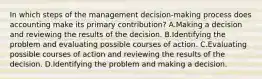 In which steps of the management decision-making process does accounting make its primary contribution? A.Making a decision and reviewing the results of the decision. B.Identifying the problem and evaluating possible courses of action. C.Evaluating possible courses of action and reviewing the results of the decision. D.Identifying the problem and making a decision.