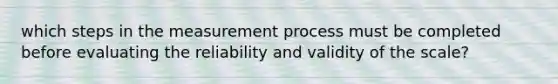 which steps in the measurement process must be completed before evaluating the reliability and validity of the scale?