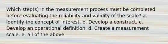 Which step(s) in the measurement process must be completed before evaluating the reliability and validity of the scale? a. Identify the concept of interest. b. Develop a construct. c. Develop an operational definition. d. Create a measurement scale. e. all of the above