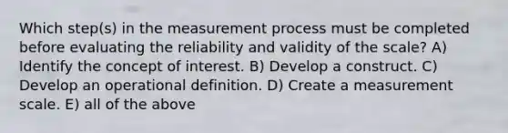 Which step(s) in the measurement process must be completed before evaluating the reliability and validity of the scale? A) Identify the concept of interest. B) Develop a construct. C) Develop an operational definition. D) Create a measurement scale. E) all of the above