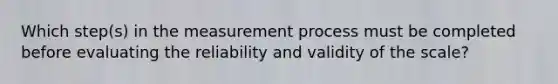 Which step(s) in the measurement process must be completed before evaluating the reliability and validity of the scale?