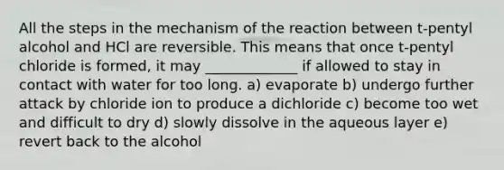 All the steps in the mechanism of the reaction between t-pentyl alcohol and HCl are reversible. This means that once t-pentyl chloride is formed, it may _____________ if allowed to stay in contact with water for too long. a) evaporate b) undergo further attack by chloride ion to produce a dichloride c) become too wet and difficult to dry d) slowly dissolve in the aqueous layer e) revert back to the alcohol