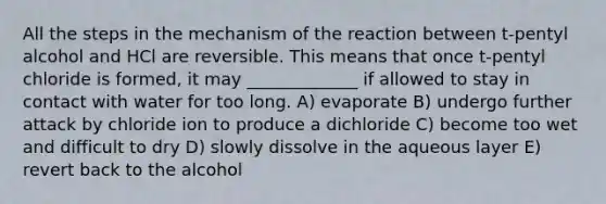 All the steps in the mechanism of the reaction between t-pentyl alcohol and HCl are reversible. This means that once t-pentyl chloride is formed, it may _____________ if allowed to stay in contact with water for too long. A) evaporate B) undergo further attack by chloride ion to produce a dichloride C) become too wet and difficult to dry D) slowly dissolve in the aqueous layer E) revert back to the alcohol