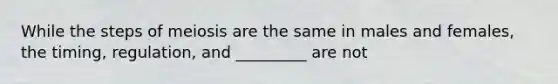 While the steps of meiosis are the same in males and females, the timing, regulation, and _________ are not