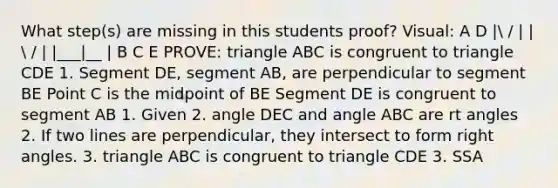 What step(s) are missing in this students proof? Visual: A D | / | |  / | |___|__ | B C E PROVE: triangle ABC is congruent to triangle CDE 1. Segment DE, segment AB, are perpendicular to segment BE Point C is the midpoint of BE Segment DE is congruent to segment AB 1. Given 2. angle DEC and angle ABC are rt angles 2. If two lines are perpendicular, they intersect to form right angles. 3. triangle ABC is congruent to triangle CDE 3. SSA