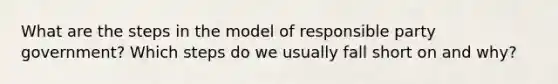 What are the steps in the model of responsible party government? Which steps do we usually fall short on and why?