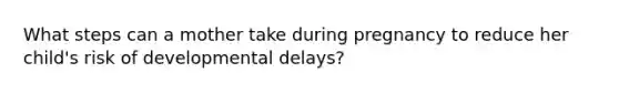 What steps can a mother take during pregnancy to reduce her child's risk of developmental delays?