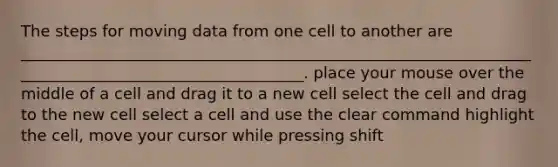 The steps for moving data from one cell to another are _____________________________________________________________________________________________________. place your mouse over the middle of a cell and drag it to a new cell select the cell and drag to the new cell select a cell and use the clear command highlight the cell, move your cursor while pressing shift