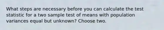 What steps are necessary before you can calculate <a href='https://www.questionai.com/knowledge/kzeQt8hpQB-the-test-statistic' class='anchor-knowledge'>the test statistic</a> for a two sample test of means with population variances equal but unknown? Choose two.