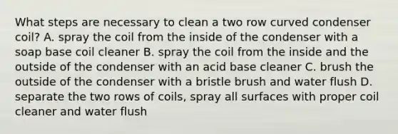 What steps are necessary to clean a two row curved condenser coil? A. spray the coil from the inside of the condenser with a soap base coil cleaner B. spray the coil from the inside and the outside of the condenser with an acid base cleaner C. brush the outside of the condenser with a bristle brush and water flush D. separate the two rows of coils, spray all surfaces with proper coil cleaner and water flush