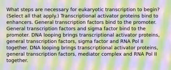 What steps are necessary for <a href='https://www.questionai.com/knowledge/k3qp6CyB96-eukaryotic-transcription' class='anchor-knowledge'>eukaryotic transcription</a> to begin? (Select all that apply.) Transcriptional activator proteins bind to enhancers. General transcription factors bind to the promoter. General transcription factors and sigma factor bind to the promoter. DNA looping brings transcriptional activator proteins, general transcription factors, sigma factor and RNA Pol II together. DNA looping brings transcriptional activator proteins, general transcription factors, mediator complex and RNA Pol II together.