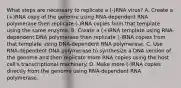 What steps are necessary to replicate a (-)RNA virus? A. Create a (+)RNA copy of the genome using RNA-dependent RNA polymerase then replicate (-)RNA copies from that template using the same enzyme. B. Create a (+)RNA template using RNA-dependent DNA polymerase then replicate (-)RNA copies from that template using DNA-dependent RNA polymerase. C. Use RNA-dependent DNA polymerase to synthesize a DNA version of the genome and then replicate more RNA copies using the host cell's transcriptional machinery. D. Make more (-)RNA copies directly from the genome using RNA-dependent RNA polymerase.