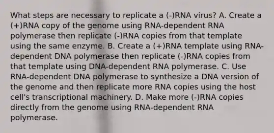 What steps are necessary to replicate a (-)RNA virus? A. Create a (+)RNA copy of the genome using RNA-dependent RNA polymerase then replicate (-)RNA copies from that template using the same enzyme. B. Create a (+)RNA template using RNA-dependent DNA polymerase then replicate (-)RNA copies from that template using DNA-dependent RNA polymerase. C. Use RNA-dependent DNA polymerase to synthesize a DNA version of the genome and then replicate more RNA copies using the host cell's transcriptional machinery. D. Make more (-)RNA copies directly from the genome using RNA-dependent RNA polymerase.