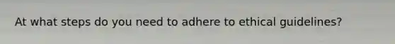 At what steps do you need to adhere to ethical guidelines?