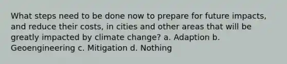 What steps need to be done now to prepare for future impacts, and reduce their costs, in cities and other areas that will be greatly impacted by climate change? a. Adaption b. Geoengineering c. Mitigation d. Nothing