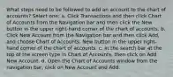 What steps need to be followed to add an account to the chart of accounts? Select one: a. Click Transactions and then click Chart of Accounts from the Navigation bar and then click the New button in the upper right-hand corner of the chart of accounts. b. Click New Account from the Navigation bar and then click Add, and choose Chart of Accounts. New button in the upper right-hand corner of the chart of accounts. c. In the search bar at the top of the screen type in Chart of Accounts, then click on Add New Account. d. Open the Chart of Accounts window from the navigation bar, click on New Account and Add.