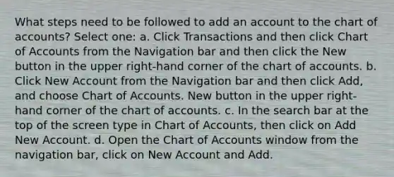 What steps need to be followed to add an account to the chart of accounts? Select one: a. Click Transactions and then click Chart of Accounts from the Navigation bar and then click the New button in the upper right-hand corner of the chart of accounts. b. Click New Account from the Navigation bar and then click Add, and choose Chart of Accounts. New button in the upper right-hand corner of the chart of accounts. c. In the search bar at the top of the screen type in Chart of Accounts, then click on Add New Account. d. Open the Chart of Accounts window from the navigation bar, click on New Account and Add.