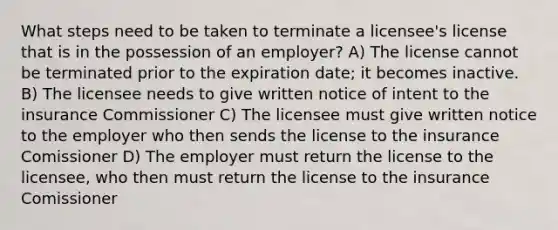 What steps need to be taken to terminate a licensee's license that is in the possession of an employer? A) The license cannot be terminated prior to the expiration date; it becomes inactive. B) The licensee needs to give written notice of intent to the insurance Commissioner C) The licensee must give written notice to the employer who then sends the license to the insurance Comissioner D) The employer must return the license to the licensee, who then must return the license to the insurance Comissioner