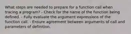 What steps are needed to prepare for a function call when tracing a program? - Check for the name of the function being defined. - Fully evaluate the argument expressions of the function call. - Ensure agreement between arguments of call and parameters of definition.