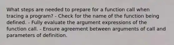 What steps are needed to prepare for a function call when tracing a program? - Check for the name of the function being defined. - Fully evaluate the argument expressions of the function call. - Ensure agreement between arguments of call and parameters of definition.