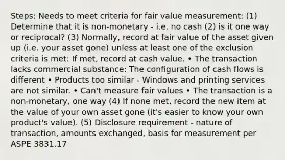 Steps: Needs to meet criteria for fair value measurement: (1) Determine that it is non-monetary - i.e. no cash (2) is it one way or reciprocal? (3) Normally, record at fair value of the asset given up (i.e. your asset gone) unless at least one of the exclusion criteria is met: If met, record at cash value. • The transaction lacks commercial substance: The configuration of cash flows is different • Products too similar - Windows and printing services are not similar. • Can't measure fair values • The transaction is a non-monetary, one way (4) If none met, record the new item at the value of your own asset gone (it's easier to know your own product's value). (5) Disclosure requirement - nature of transaction, amounts exchanged, basis for measurement per ASPE 3831.17