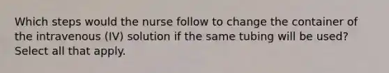 Which steps would the nurse follow to change the container of the intravenous (IV) solution if the same tubing will be used? Select all that apply.