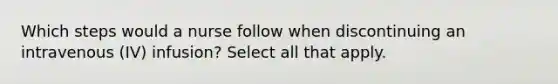 Which steps would a nurse follow when discontinuing an intravenous (IV) infusion? Select all that apply.