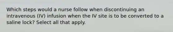 Which steps would a nurse follow when discontinuing an intravenous (IV) infusion when the IV site is to be converted to a saline lock? Select all that apply.