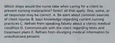 Which steps would the nurse take when caring for a client to prevent nursing malpractice? Select all that apply. One, some, or all responses may be correct. A. Be alert about common sources of client injuries B. Gain knowledge regarding current nursing practices C. Refrain from speaking falsely about a clients medical condition D. Communicate with the client regarding tests and treatment plans E. Refrain from divulging medical information to unauthorized persons