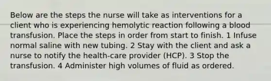 Below are the steps the nurse will take as interventions for a client who is experiencing hemolytic reaction following a blood transfusion. Place the steps in order from start to finish. 1 Infuse normal saline with new tubing. 2 Stay with the client and ask a nurse to notify the health-care provider (HCP). 3 Stop the transfusion. 4 Administer high volumes of fluid as ordered.