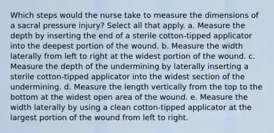 Which steps would the nurse take to measure the dimensions of a sacral pressure injury? Select all that apply. a. Measure the depth by inserting the end of a sterile cotton-tipped applicator into the deepest portion of the wound. b. Measure the width laterally from left to right at the widest portion of the wound. c. Measure the depth of the undermining by laterally inserting a sterile cotton-tipped applicator into the widest section of the undermining. d. Measure the length vertically from the top to the bottom at the widest open area of the wound. e. Measure the width laterally by using a clean cotton-tipped applicator at the largest portion of the wound from left to right.