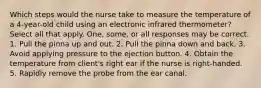 Which steps would the nurse take to measure the temperature of a 4-year-old child using an electronic infrared thermometer? Select all that apply. One, some, or all responses may be correct. 1. Pull the pinna up and out. 2. Pull the pinna down and back. 3. Avoid applying pressure to the ejection button. 4. Obtain the temperature from client's right ear if the nurse is right-handed. 5. Rapidly remove the probe from the ear canal.