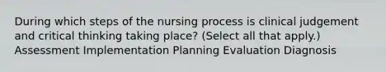 During which steps of the nursing process is clinical judgement and critical thinking taking place? (Select all that apply.) Assessment Implementation Planning Evaluation Diagnosis