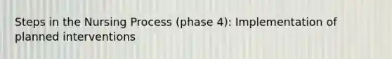 Steps in the Nursing Process (phase 4): Implementation of planned interventions